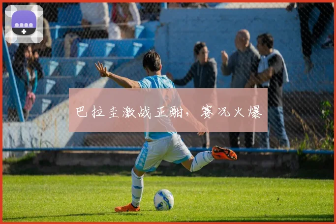 巴拉圭激战正酣，赛况火爆