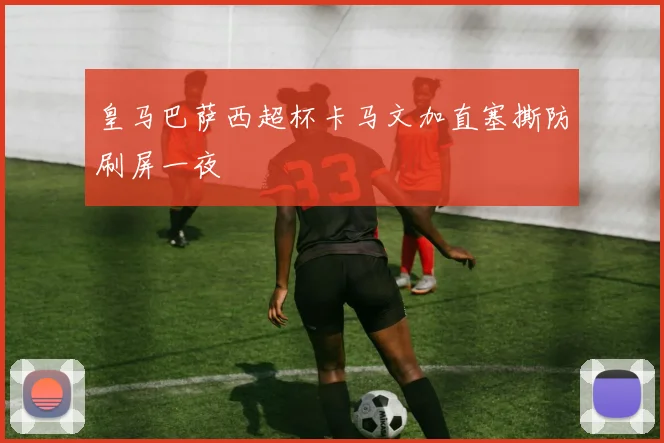 皇马巴萨西超杯卡马文加直塞撕防刷屏一夜