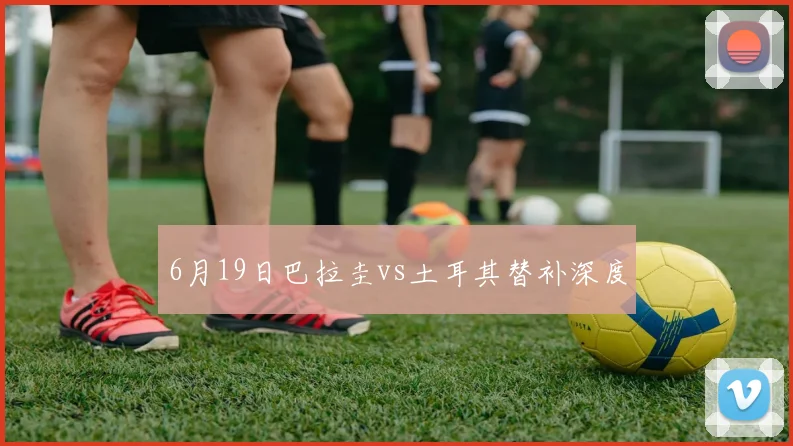 6月19日巴拉圭vs土耳其替补深度