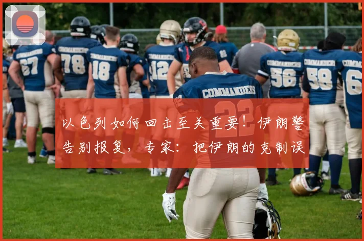 以色列如何回击至关重要！伊朗警告别报复，专家：把伊朗的克制误当软弱就错了
