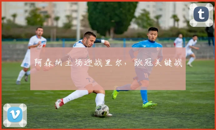阿森纳主场迎战里尔，欧冠关键战