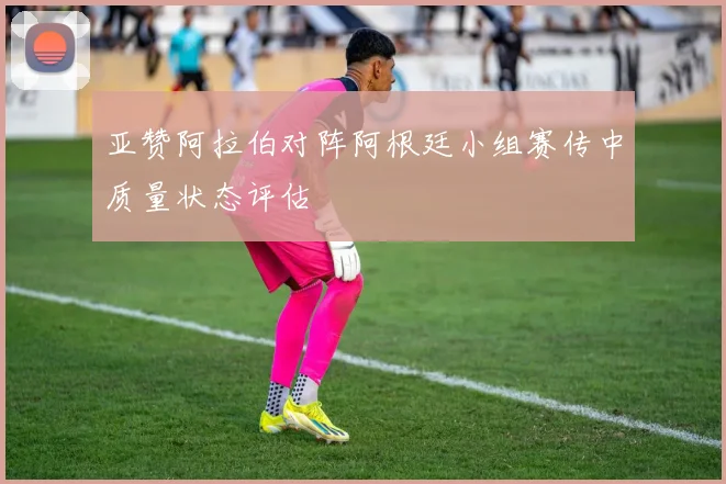 亚赞阿拉伯对阵阿根廷小组赛传中质量状态评估