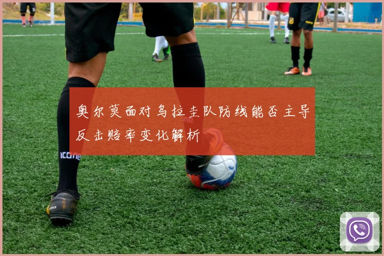 奥尔莫面对乌拉圭队防线能否主导反击赔率变化解析