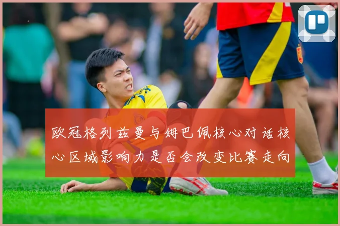 欧冠格列兹曼与姆巴佩核心对话核心区域影响力是否会改变比赛走向