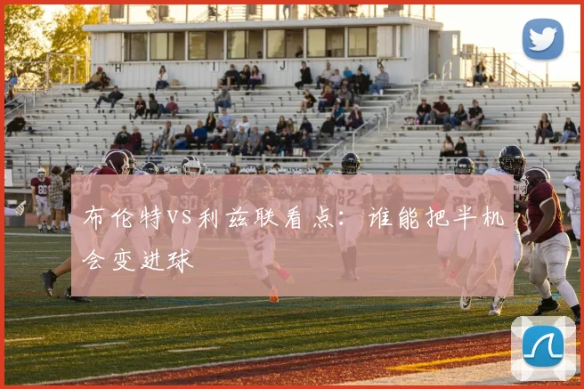 布伦特vs利兹联看点：谁能把半机会变进球