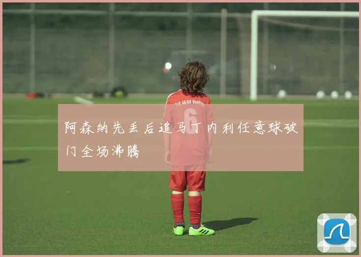 阿森纳先丢后追马丁内利任意球破门全场沸腾