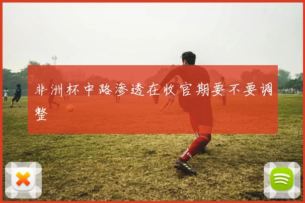 非洲杯中路渗透在收官期要不要调整