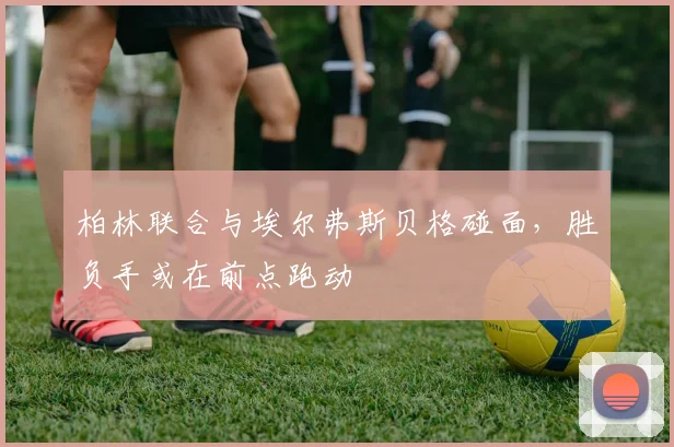 柏林联合与埃尔弗斯贝格碰面，胜负手或在前点跑动