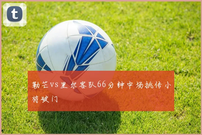 勒芒vs里尔客队66分钟中场挑传小将破门