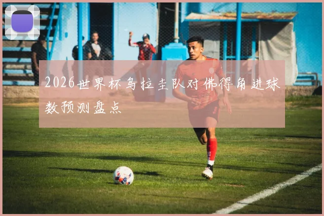 2026世界杯乌拉圭队对佛得角进球数预测盘点