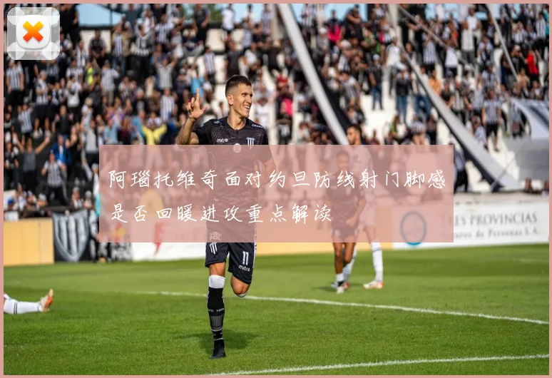 阿瑙托维奇面对约旦防线射门脚感是否回暖进攻重点解读
