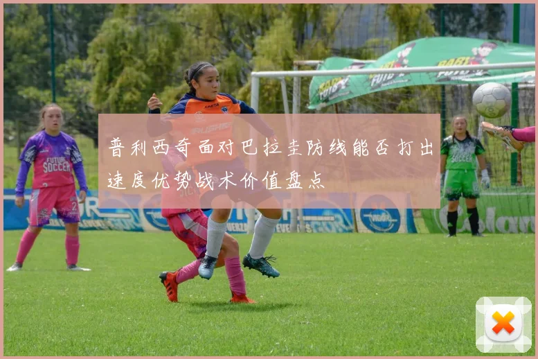 普利西奇面对巴拉圭防线能否打出速度优势战术价值盘点