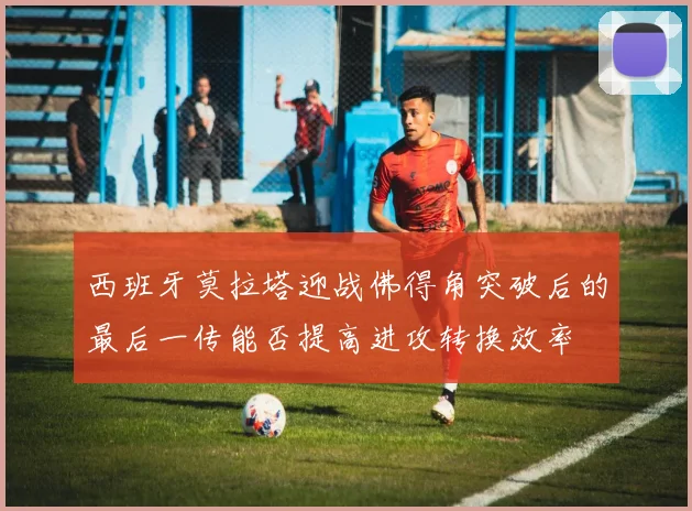 西班牙莫拉塔迎战佛得角突破后的最后一传能否提高进攻转换效率