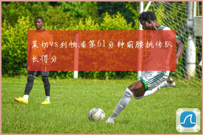 莱切vs利物浦第61分钟前腰挑传队长得分