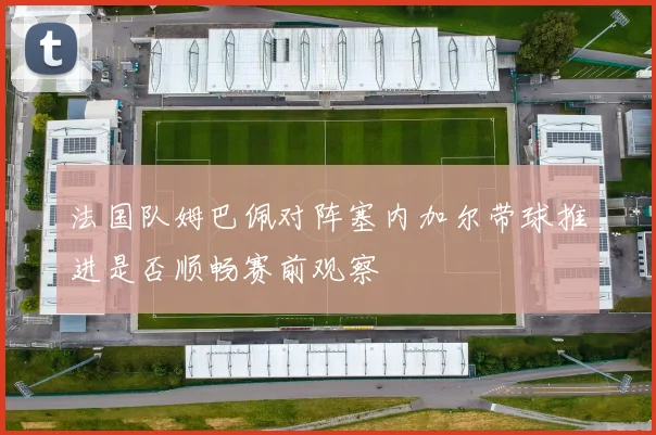 法国队姆巴佩对阵塞内加尔带球推进是否顺畅赛前观察