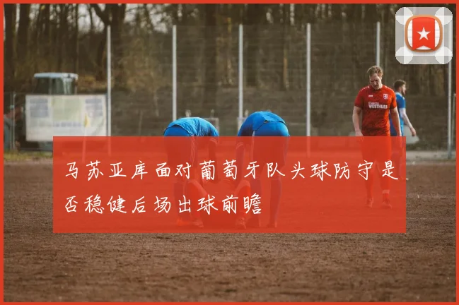 马苏亚库面对葡萄牙队头球防守是否稳健后场出球前瞻